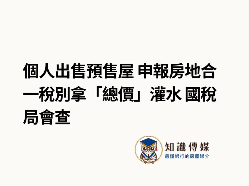 個人出售預售屋 申報房地合一稅別拿「總價」灌水 國稅局會查